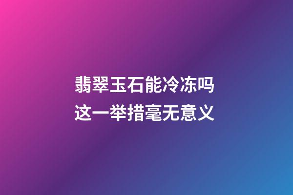 翡翠玉石能冷冻吗 这一举措毫无意义